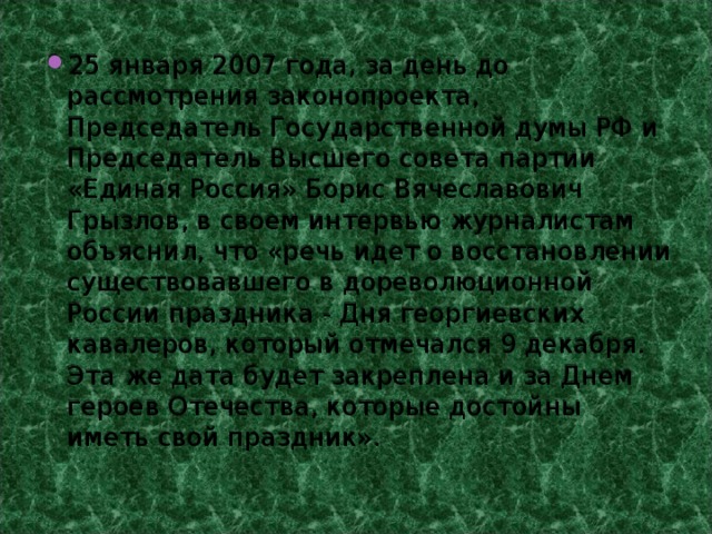 25 января 2007 года, за день до рассмотрения законопроекта, Председатель Государственной думы РФ и Председатель Высшего совета партии «Единая Россия» Борис Вячеславович Грызлов, в своем интервью журналистам объяснил, что «речь идет о восстановлении существовавшего в дореволюционной России праздника - Дня георгиевских кавалеров, который отмечался 9 декабря. Эта же дата будет закреплена и за Днем героев Отечества, которые достойны иметь свой праздник». 