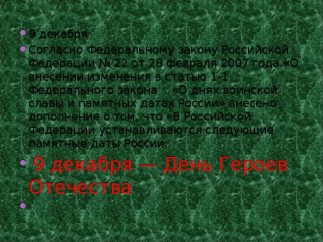 9 декабря Согласно Федеральному закону Российской Федерации № 22 от 28 февраля 2007 года «О внесении изменения в статью 1-1 Федерального закона «О днях воинской славы и памятных датах России» внесено дополнение о том, что «В Российской Федерации устанавливаются следующие памятные даты России:   9 декабря — День Героев Отечества   
