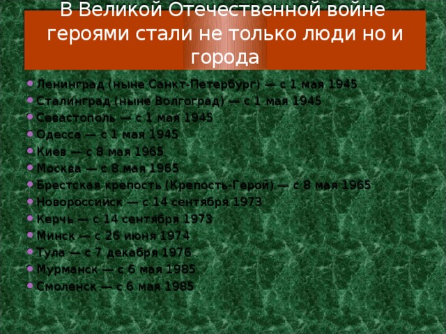 В Великой Отечественной войне героями стали не только люди но и города Ленинград (ныне Санкт-Петербург) — с 1 мая 1945 Сталинград (ныне Волгоград) — с 1 мая 1945 Севастополь — с 1 мая 1945 Одесса — с 1 мая 1945 Киев — с 8 мая 1965 Москва — с 8 мая 1965 Брестская крепость (Крепость-Герой) — с 8 мая 1965 Новороссийск — с 14 сентября 1973 Керчь — с 14 сентября 1973 Минск — с 26 июня 1974 Тула — с 7 декабря 1976 Мурманск — с 6 мая 1985 Смоленск — с 6 мая 1985 