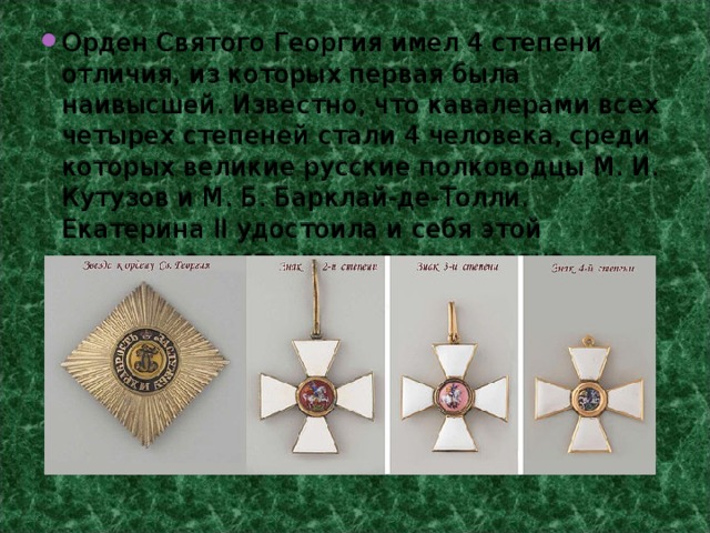 Орден Святого Георгия имел 4 степени отличия, из которых первая была наивысшей. Известно, что кавалерами всех четырех степеней стали 4 человека, среди которых великие русские полководцы М. И. Кутузов и М. Б. Барклай-де-Толли. Екатерина II удостоила и себя этой награды в честь учреждения ордена. 
