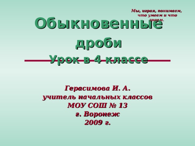 Мы, играя, понимаем,  что умеем и что знаем . Обыкновенные дроби  Урок в 4 классе Герасимова И. А. учитель начальных классов МОУ СОШ № 13 г. Воронеж 2009 г. 