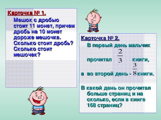 Карточка № 1.  Мешок с дробью стоит 11 монет, причем дробь на 10 монет дороже мешочка. Сколько стоит дробь? Сколько стоит мешочек? Карточка № 2.  В первый день мальчик   прочитал   книги,  а  во второй день - книги.  В какой день он прочитал больше страниц и на сколько, если в книге 168 страниц?  