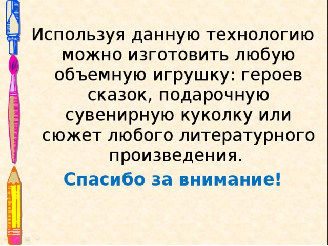 Используя данную технологию можно изготовить любую объемную игрушку: героев сказок, подарочную сувенирную куколку или сюжет любого литературного произведения. Спасибо за внимание!  