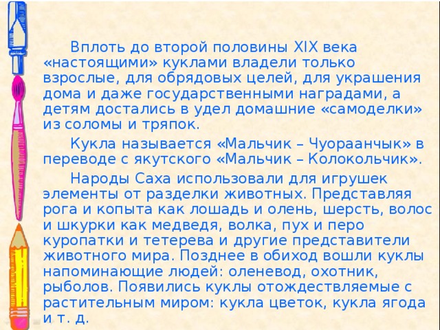   Вплоть до второй половины XIX века «настоящими» куклами владели только взрослые, для обрядовых целей, для украшения дома и даже государственными наградами, а детям достались в удел домашние «самоделки» из соломы и тряпок.    Кукла называется «Мальчик – Чуораанчык» в переводе с якутского «Мальчик – Колокольчик».    Народы Саха использовали для игрушек элементы от разделки животных. Представляя рога и копыта как лошадь и олень, шерсть, волос и шкурки как медведя, волка, пух и перо куропатки и тетерева и другие представители животного мира. Позднее в обиход вошли куклы напоминающие людей: оленевод, охотник, рыболов. Появились куклы отождествляемые с растительным миром: кукла цветок, кукла ягода и т. д. 