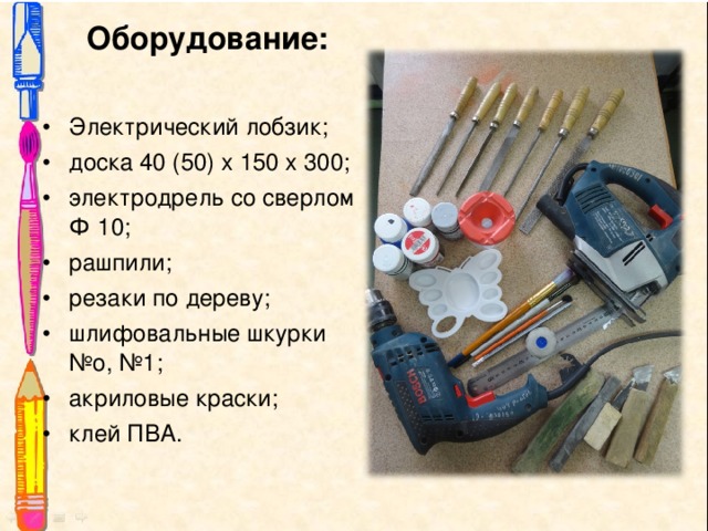  Оборудование: Электрический лобзик; доска 40 (50) х 150 х 300; электродрель со сверлом Ф 10; рашпили; резаки по дереву; шлифовальные шкурки №о, №1; акриловые краски; клей ПВА. 