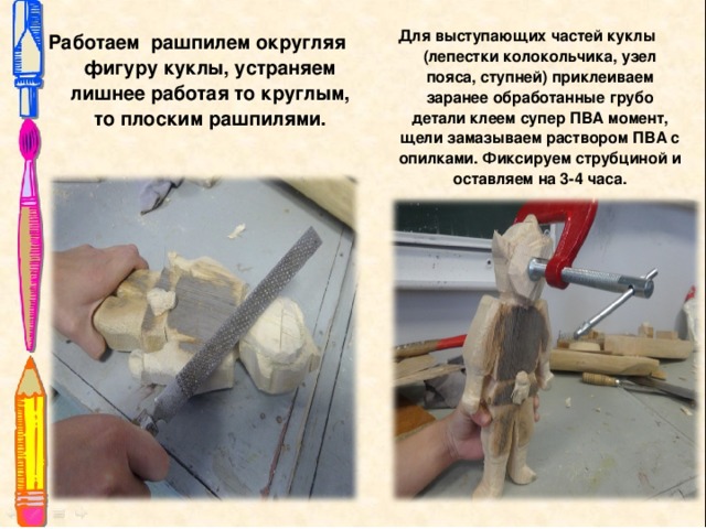 Для выступающих частей куклы (лепестки колокольчика, узел пояса, ступней) приклеиваем заранее обработанные грубо детали клеем супер ПВА момент, щели замазываем раствором ПВА с опилками. Фиксируем струбциной и оставляем на 3-4 часа.  Работаем рашпилем округляя фигуру куклы, устраняем лишнее работая то круглым, то плоским рашпилями.  