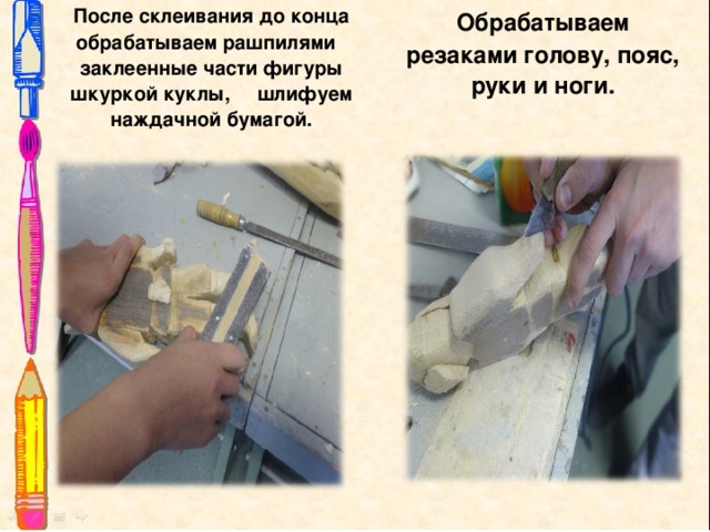   После склеивания до конца обрабатываем рашпилями заклеенные части фигуры шкуркой куклы, шлифуем наждачной бумагой.  Обрабатываем резаками голову, пояс, руки и ноги.      