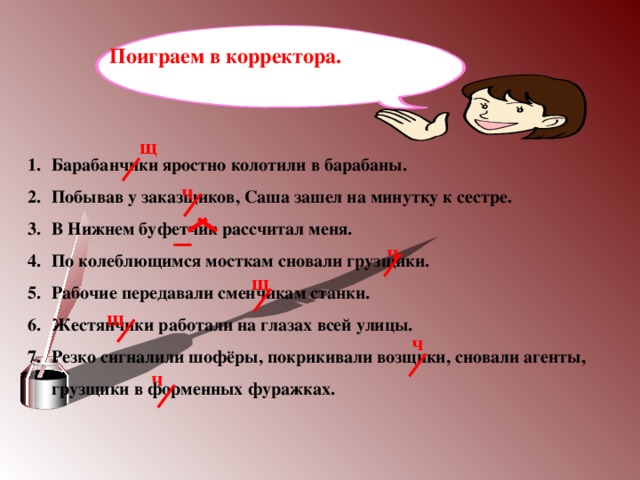 Поиграем в корректора. щ Барабанчики яростно колотили в барабаны. Побывав у заказщиков, Саша зашел на минутку к сестре. В Нижнем буфетчик рассчитал меня. По колеблющимся мосткам сновали грузщики. Рабочие передавали сменчикам станки. Жестянчики работали на глазах всей улицы. Резко сигналили шофёры, покрикивали возщики, сновали агенты, грузщики в форменных фуражках.  ч ч щ щ ч ч 