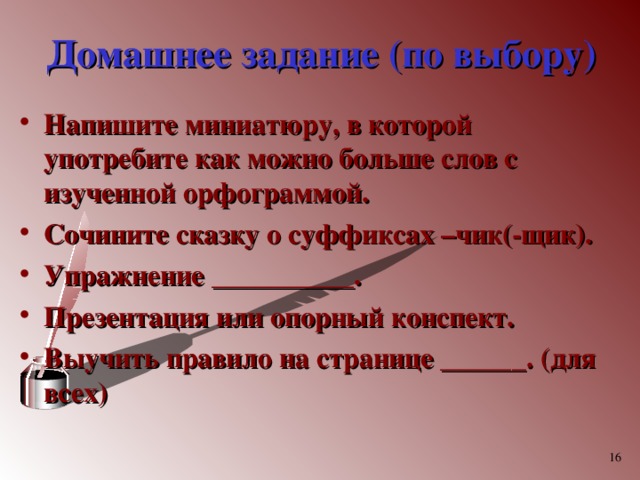 Домашнее задание (по выбору) Напишите миниатюру, в которой употребите как можно больше слов с изученной орфограммой. Сочините сказку о суффиксах –чик(-щик). Упражнение __________. Презентация или опорный конспект. Выучить правило на странице ______. (для всех)   