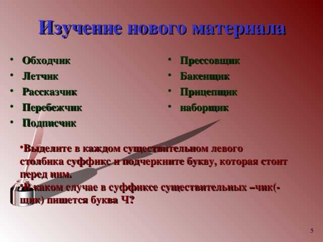 Изучение нового материала Обходчик Летчик Рассказчик Перебежчик Подписчик  Прессовщик Бакенщик Прицепщик наборщик  Выделите в каждом существительном левого столбика суффикс и подчеркните букву, которая стоит перед ним. В каком случае в суффиксе существительных –чик(-щик) пишется буква Ч?   