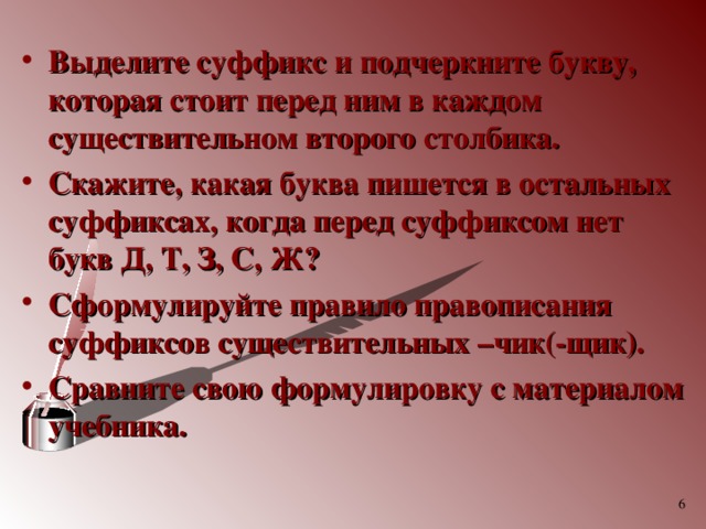 Выделите суффикс и подчеркните букву, которая стоит перед ним в каждом существительном второго столбика. Скажите, какая буква пишется в остальных суффиксах, когда перед суффиксом нет букв Д, Т, З, С, Ж? Сформулируйте правило правописания суффиксов существительных –чик(-щик). Сравните свою формулировку с материалом учебника.  
