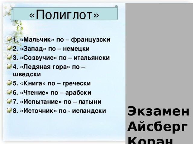        Экзамен  Айсберг  Коран  Гарсон  Аккорд  Гейзер  Вест  Библия     «Полиглот» 1. «Мальчик» по – французски 2. «Запад» по – немецки 3. «Созвучие» по – итальянски 4. «Ледяная гора» по – шведски 5. «Книга» по – гречески 6. «Чтение» по – арабски 7. «Испытание» по – латыни 8. «Источник» по - исландски 