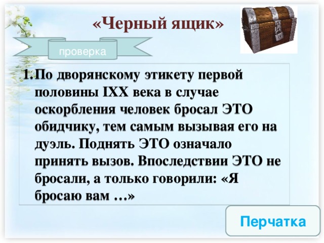 «Черный ящик» проверка По дворянскому этикету первой половины IXX века в случае оскорбления человек бросал ЭТО обидчику, тем самым вызывая его на дуэль. Поднять ЭТО означало принять вызов. Впоследствии ЭТО не бросали, а только говорили: «Я бросаю вам …»  Перчатка  