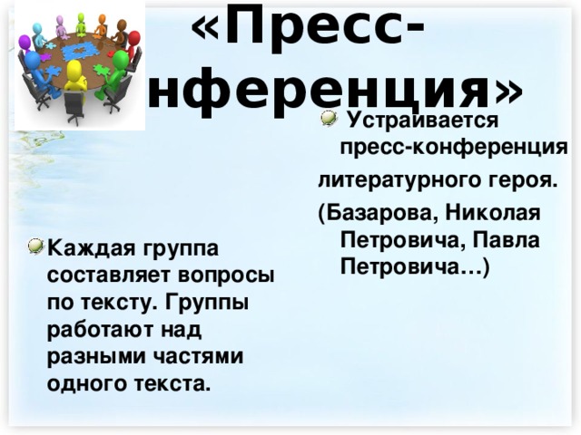  «Пресс-конференция»          Каждая группа составляет вопросы по тексту. Группы работают над разными частями одного текста.   Устраивается пресс-конференция литературного героя. (Базарова, Николая Петровича, Павла Петровича…) 