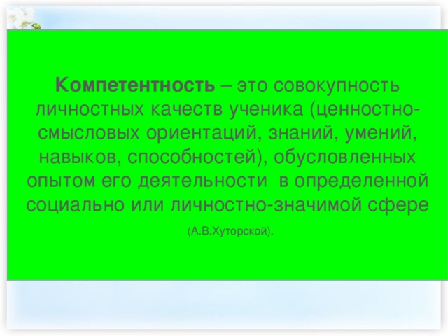 Компетентность – это совокупность личностных качеств ученика (ценностно-смысловых ориентаций, знаний, умений, навыков, способностей), обусловленных опытом его деятельности в определенной социально или личностно-значимой сфере  (А.В.Хуторской).   