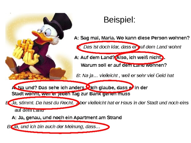Beispiel: A: Sag mal, Maria. Wo kann diese Person wohnen? B: Das ist doch klar, dass er auf dem Land wohnt A: Auf dem Land? Also, ich weiß nicht… Warum soll er auf dem Land wohnen? B: Na ja… vielleicht , weil er sehr viel Geld hat A: Na und? Das sehe ich anders… Ich glaube, dass er in der Stadt wohnt, weil er jeden Tag zur Bank gehen muss B: Ja, stimmt. Da hast du Recht. Aber vielleicht hat er Haus in der Stadt und noch eins auf dem Land A: Ja, genau, und noch ein Apartment am Strand B: Ja, und ich bin auch der Meinung, dass… 