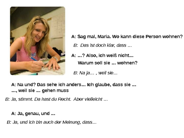 A: Sag mal, Maria. Wo kann diese Person wohnen? B: Das ist doch klar, dass … A: …? Also, ich weiß nicht… Warum soll sie … wohnen? B: Na ja… , weil sie… A: Na und? Das sehe ich anders… Ich glaube, dass sie … … , weil sie … gehen muss B: Ja, stimmt. Da hast du Recht. Aber vielleicht … A: Ja, genau, und … B: Ja, und ich bin auch der Meinung, dass… 