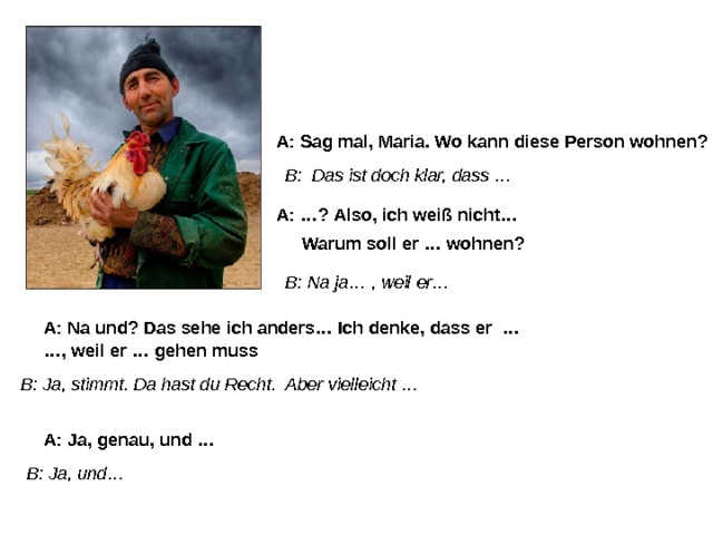 A: Sag mal, Maria. Wo kann diese Person wohnen? B: Das ist doch klar, dass … A: …? Also, ich weiß nicht… Warum soll er … wohnen? B: Na ja… , weil er… A: Na und? Das sehe ich anders… Ich denke, dass er … … , weil er … gehen muss B: Ja, stimmt. Da hast du Recht. Aber vielleicht … A: Ja, genau, und … B: Ja, und… 