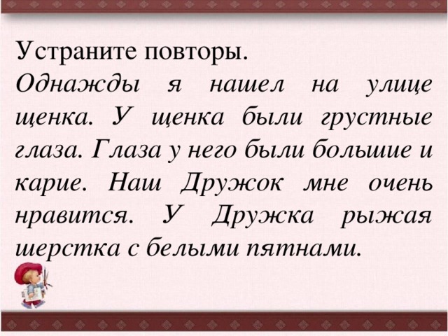 Устраните повторы. Однажды я нашел на улице щенка. У щенка были грустные глаза. Глаза у него были большие и карие. Наш Дружок мне очень нравится. У Дружка рыжая шерстка с белыми пятнами. 