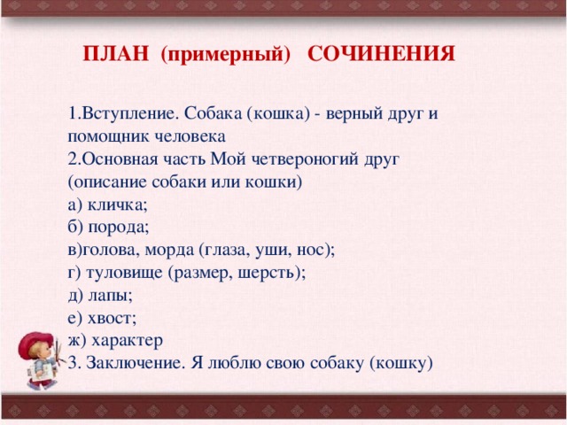 ПЛАН (примерный) СОЧИНЕНИЯ 1.Вступление. Собака (кошка) - верный друг и помощник человека 2.Основная часть Мой четвероногий друг (описание собаки или кошки) а) кличка; б) порода; в)голова, морда (глаза, уши, нос); г) туловище (размер, шерсть); д) лапы; е) хвост; ж) характер 3. Заключение. Я люблю свою собаку (кошку) 