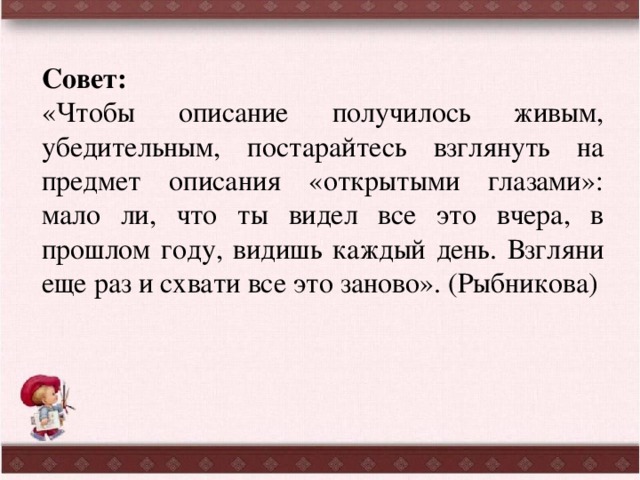 Совет: «Чтобы описание получилось живым, убедительным, постарайтесь взглянуть на предмет описания «открытыми глазами»: мало ли, что ты видел все это вчера, в прошлом году, видишь каждый день. Взгляни еще раз и схвати все это заново». (Рыбникова) 