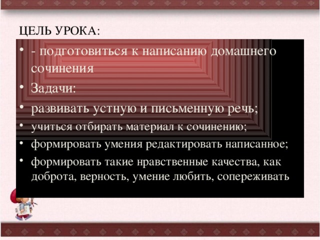 ЦЕЛЬ УРОКА: - подготовиться к написанию домашнего сочинения Задачи: развивать устную и письменную речь; учиться отбирать материал к сочинению; формировать умения редактировать написанное; формировать такие нравственные качества, как доброта, верность, умение любить, сопереживать 