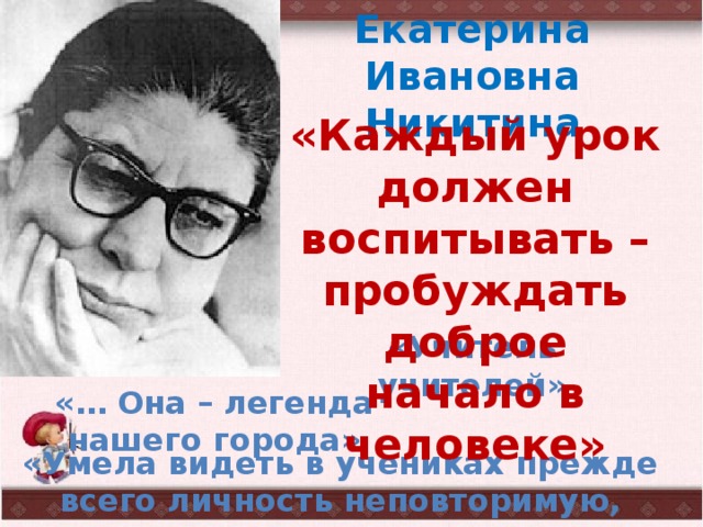 Екатерина Ивановна Никитина «Каждый урок должен воспитывать – пробуждать доброе начало в человеке» «Учитель учителей» «… Она – легенда нашего города» «Умела видеть в учениках прежде всего личность неповторимую, непохожую» 