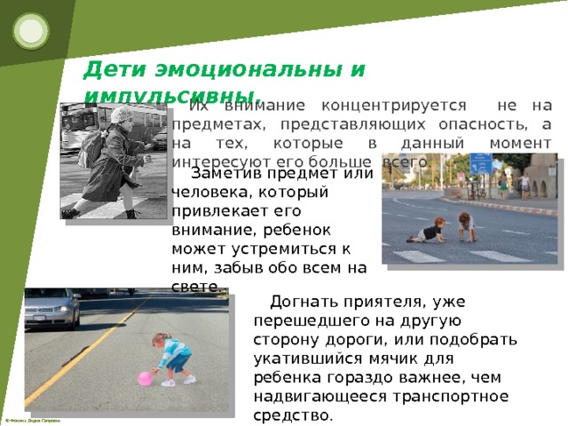 Дети эмоциональны и импульсивны.      Их внимание концентрируется не на предметах, представляющих опасность, а на тех, которые в данный момент интересуют его больше всего.  Заметив предмет или человека, который привлекает его внимание, ребенок может устремиться к ним, забыв обо всем на свете. Догнать приятеля, уже перешедшего на другую сторону дороги, или подобрать укатившийся мячик для ребенка гораздо важнее, чем надвигающееся транспортное средство. 