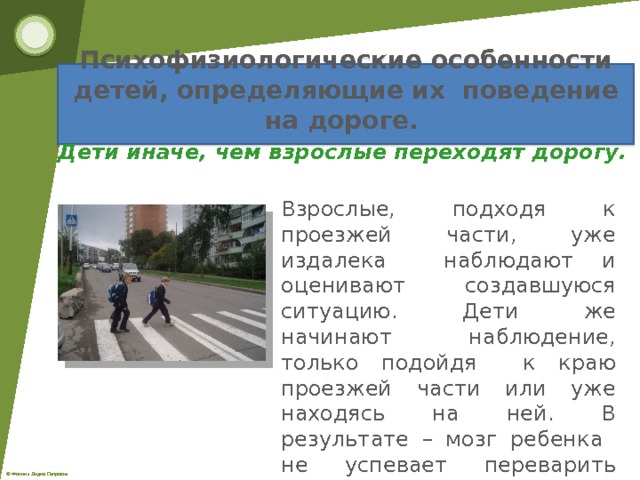Психофизиологические особенности детей, определяющие их поведение на дороге.   Дети иначе, чем взрослые переходят дорогу. Взрослые, подходя к проезжей части, уже издалека наблюдают и оценивают создавшуюся ситуацию. Дети же начинают наблюдение, только подойдя к краю проезжей части или уже находясь на ней. В результате – мозг ребенка не успевает переварить информацию и дать правильную команду к действию. 