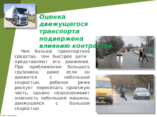 Оценка движущегося транспорта подвержена влиянию контрастов.  Чем больше транспортное средство, тем быстрее дети представляют его движение. При приближении большого грузовика, даже если он движется с небольшой скоростью, ребенок реже рискует пересекать проезжую часть, однако недооценивает опасность небольшой машины, движущейся с большой скоростью. 