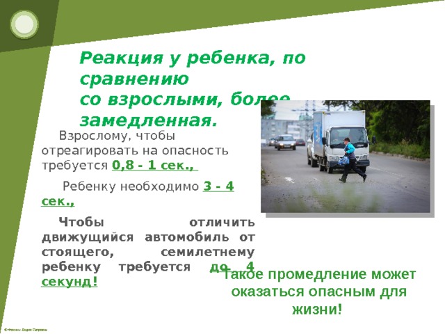 Реакция у ребенка, по сравнению со взрослыми, более замедленная. Взрослому, чтобы отреагировать на опасность требуется 0,8 - 1 сек., Ребенку необходимо 3 - 4 сек., Чтобы отличить движущийся автомобиль от стоящего, семилетнему ребенку требуется до 4 секунд! Такое промедление может оказаться опасным для жизни! 