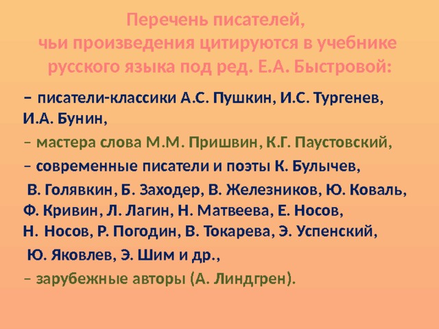 Перечень писателей,  чьи произведения цитируются в учебнике  русского языка под ред. Е.А. Быстровой: – писатели-классики А.С. Пушкин, И.С. Тургенев, И.А. Бунин, – мастера слова М.М. Пришвин, К.Г. Паустовский, – современные писатели и поэты К. Булычев,  В. Голявкин, Б. Заходер, В. Железников, Ю. Коваль, Ф. Кривин, Л. Лагин, Н. Матвеева, Е. Носов, Н. Носов, Р. Погодин, В. Токарева, Э. Успенский,  Ю. Яковлев, Э. Шим и др., – зарубежные авторы (А. Линдгрен). 