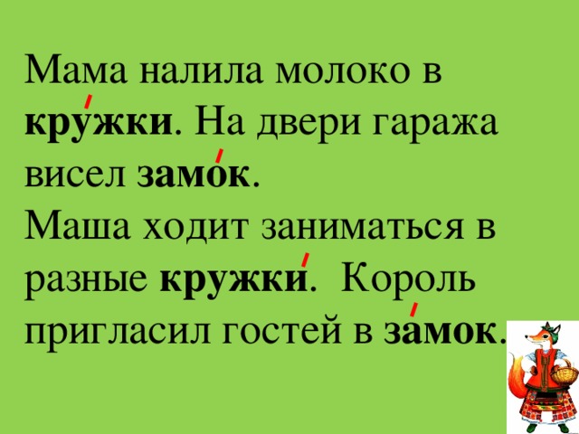 Мама налила молоко в кружки . На двери гаража висел  замок . Маша ходит заниматься в разные кружки .  Король пригласил гостей в замок . 