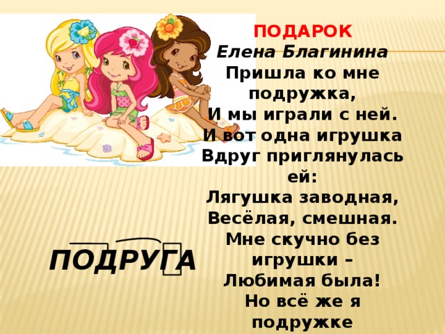 ПОДАРОК  Елена Благинина Пришла ко мне подружка,  И мы играли с ней.  И вот одна игрушка  Вдруг приглянулась ей:  Лягушка заводная,  Весёлая, смешная.  Мне скучно без игрушки –  Любимая была!  Но всё же я подружке  Игрушку отдала. ПОДРУГА 