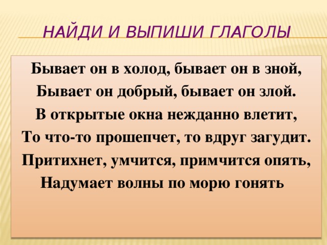 Найди и выпиши глаголы Бывает он в холод, бывает он в зной, Бывает он добрый, бывает он злой. В открытые окна нежданно влетит, То что-то прошепчет, то вдруг загудит. Притихнет, умчится, примчится опять, Надумает волны по морю гонять 