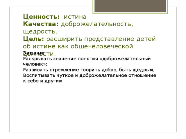      Ценность: истина  Качества: доброжелательность, щедрость.  Цель: расширить представление детей об истине как общечеловеческой ценности.   Задачи: Раскрывать значение понятия «доброжелательный человек»; Развивать стремление творить добро, быть щедрым; Воспитывать чуткое и доброжелательное отношение к себе и другим. 