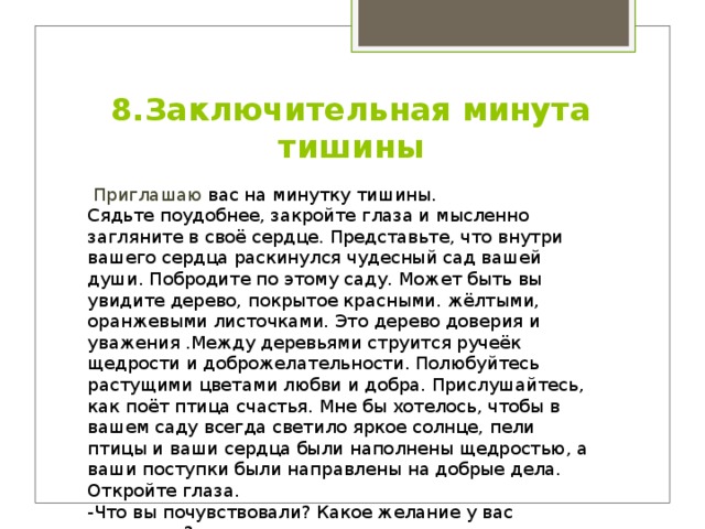 8.Заключительная минута тишины   Приглашаю вас на минутку тишины.   Сядьте поудобнее, закройте глаза и мысленно загляните в своё сердце. Представьте, что внутри вашего сердца раскинулся чудесный сад вашей души. Побродите по этому саду. Может быть вы увидите дерево, покрытое красными. жёлтыми, оранжевыми листочками. Это дерево доверия и уважения .Между деревьями струится ручеёк щедрости и доброжелательности. Полюбуйтесь растущими цветами любви и добра. Прислушайтесь, как поёт птица счастья. Мне бы хотелось, чтобы в вашем саду всегда светило яркое солнце, пели птицы и ваши сердца были наполнены щедростью, а ваши поступки были направлены на добрые дела. Откройте глаза.   -Что вы почувствовали? Какое желание у вас появилось?  