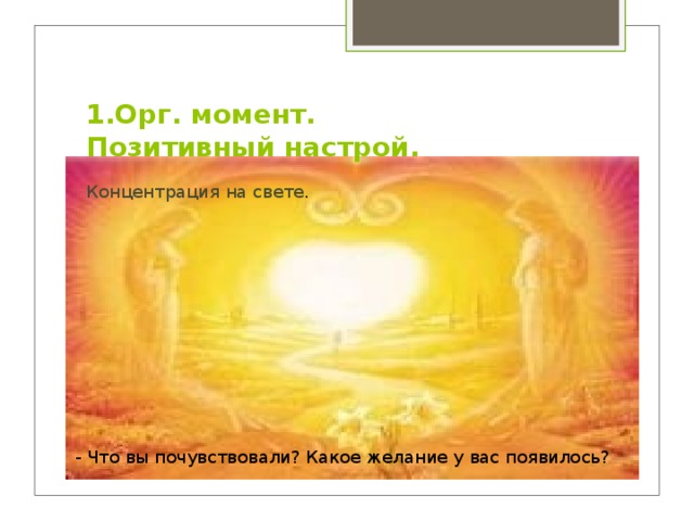 1.Орг. момент.  Позитивный настрой. Концентрация на свете . - Что вы почувствовали? Какое желание у вас появилось?  
