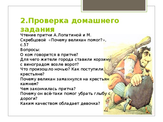 2.Проверка домашнего задания   Чтение притчи А.Лопатиной и М. Скребцовой «Почему великан помог?», с.57 Вопросы: О ком говорится в притче? Для чего жители города ставили корзину с виноградом возле ворот? Что произошло ночью? Как поступили крестьяне? Почему великан замахнулся на крестьян камнем? Чем закончилась притча? Почему он всё-таки помог убрать глыбу с дороги? Каким качеством обладает девочка? 