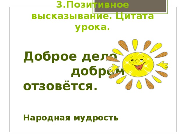 3.Позитивное высказывание. Цитата урока.   Доброе дело  добром отзовётся.   Народная мудрость 