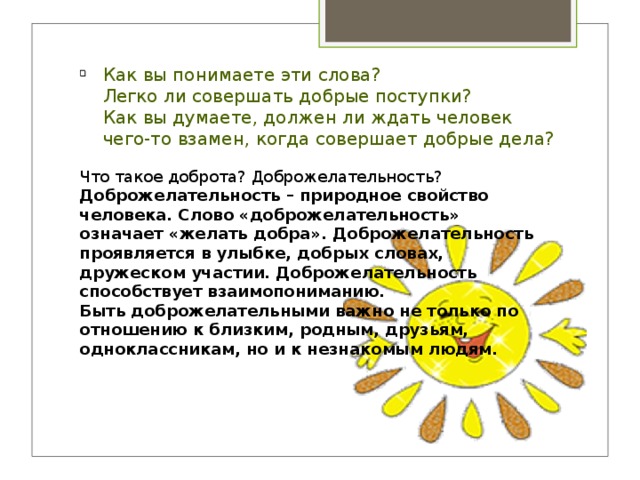 Как вы понимаете эти слова?  Легко ли совершать добрые поступки?  Как вы думаете, должен ли ждать человек чего-то взамен, когда совершает добрые дела? Что такое доброта? Доброжелательность? Доброжелательность – природное свойство человека. Слово «доброжелательность» означает «желать добра». Доброжелательность проявляется в улыбке, добрых словах, дружеском участии. Доброжелательность способствует взаимопониманию. Быть доброжелательными важно не только по отношению к близким, родным, друзьям, одноклассникам, но и к незнакомым людям.  