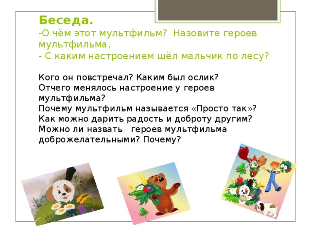 Беседа.  -О чём этот мультфильм? Назовите героев мультфильма.  - С каким настроением шёл мальчик по лесу?   Кого он повстречал? Каким был ослик? Отчего менялось настроение у героев мультфильма? Почему мультфильм называется «Просто так»? Как можно дарить радость и доброту другим? Можно ли назвать героев мультфильма доброжелательными? Почему? 