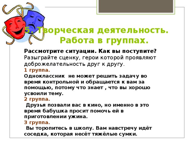 5. Творческая деятельность. Работа в группах. Рассмотрите ситуации. Как вы поступите? Разыграйте сценку, герои которой проявляют доброжелательность друг к другу. 1 группа. Одноклассник не может решить задачу во время контрольной и обращается к вам за помощью, потому что знает , что вы хорошо усвоили тему. 2 группа.  Друзья позвали вас в кино, но именно в это время бабушка просит помочь ей в приготовлении ужина. 3 группа.  Вы торопитесь в школу. Вам навстречу идёт соседка, которая несёт тяжёлые сумки. 