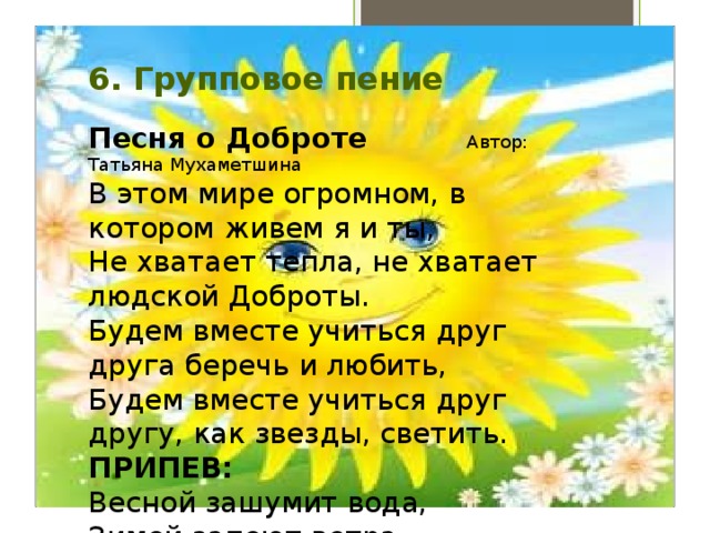 6. Групповое пение   Песня о Доброте Автор: Татьяна Мухаметшина В этом мире огромном, в котором живем я и ты,  Не хватает тепла, не хватает людской Доброты.  Будем вместе учиться друг друга беречь и любить,  Будем вместе учиться друг другу, как звезды, светить.  ПРИПЕВ: Весной зашумит вода,  Зимой запоют ветра.  Давайте, Друзья, всегда  Друг другу желать Добра!  Пусть не ставят нам в школе оценок за щедрость Души,  Ты однажды возьми и Добро просто так соверши,  И тогда на морозе щемяще запахнет весной,  И тогда на Земле станет больше улыбкой одной!   Ждут нас сотни дорог, но у каждого будет своя,  И до цели добраться, конечно, помогут Друзья.  Чтоб скорее исполнились давние наши мечты,  Пусть всегда будет главным уроком урок Доброты!   