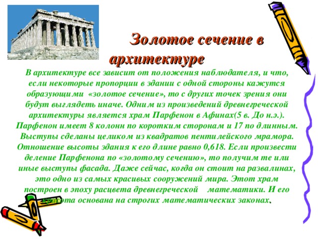    Золотое сечение в архитектуре  В архитектуре все зависит от положения наблюдателя, и что, если некоторые пропорции в здании с одной стороны кажутся образующими «золотое сечение», то с других точек зрения они будут выглядеть иначе. Одним из произведений древнегреческой архитектуры является храм Парфенон в Афинах(5 в. До н.э.). Парфенон имеет 8 колонн по коротким сторонам и 17 по длинным. Выступы сделаны целиком из квадратов пентилейского мрамора. Отношение высоты здания к его длине равно 0,618. Если произвести деление Парфенона по «золотому сечению», то получим те или иные выступы фасада. Даже сейчас, когда он стоит на развалинах, это одно из самых красивых сооружений мира. Этот храм построен в эпоху расцвета древнегреческой математики. И его красота основана на строгих математических законах .    