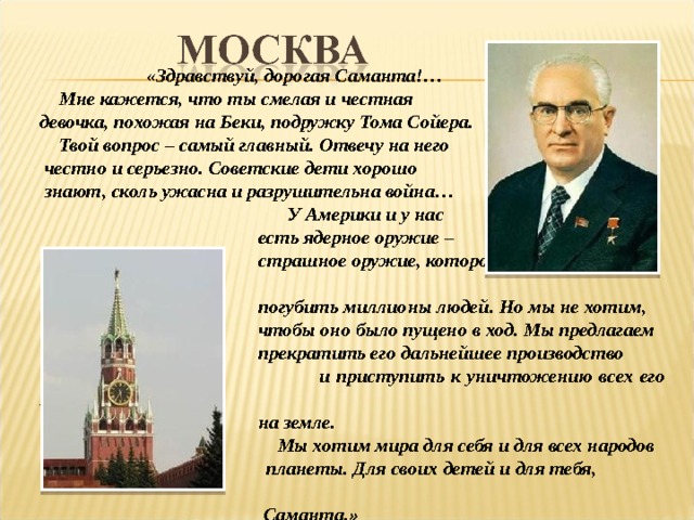  «Здравствуй, дорогая Саманта!…  Мне кажется, что ты смелая и честная девочка, похожая на Беки, подружку Тома Сойера.  Твой вопрос – самый главный. Отвечу на него  честно и серьезно. Советские дети хорошо  знают, сколь ужасна и разрушительна война…  У Америки и у нас  есть ядерное оружие –  страшное оружие, которое может в один миг  погубить миллионы людей. Но мы не хотим,  чтобы оно было пущено в ход. Мы предлагаем  прекратить его дальнейшее производство  и приступить к уничтожению всех его запасов  на земле.  Мы хотим мира для себя и для всех народов  планеты. Для своих детей и для тебя,  Саманта.» 