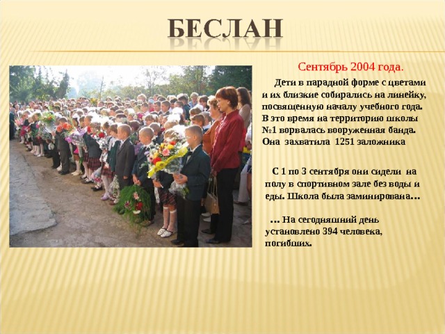  Сентябрь 2004 года.  Дети в парадной форме с цветами и их близкие собирались на линейку, посвященную началу учебного года. В это время на территорию школы №1 ворвалась вооруженная банда. Она захватила 1251 заложника  С 1 по 3 сентября они сидели на полу в спортивном зале без воды и еды. Школа была заминирована…  … На сегодняшний день установлено 394 человека, погибших. 