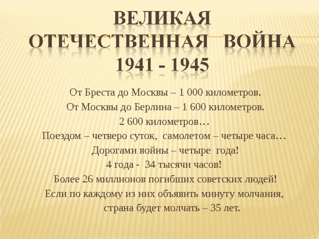 От Бреста до Москвы – 1 000 километров. От Москвы до Берлина – 1 600 километров. 2 600 километров… Поездом – четверо суток, самолетом – четыре часа… Дорогами войны – четыре года! 4 года - 34 тысячи часов! Более 26 миллионов погибших советских людей! Если по каждому из них объявить минуту молчания,  страна будет молчать – 35 лет. 