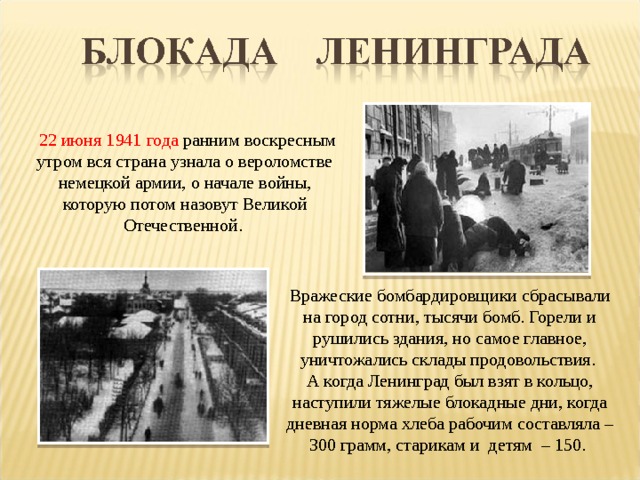  22 июня 1941 года ранним воскресным утром вся страна узнала о вероломстве немецкой армии, о начале войны, которую потом назовут Великой Отечественной. Вражеские бомбардировщики сбрасывали на город сотни, тысячи бомб. Горели и рушились здания, но самое главное, уничтожались склады продовольствия. А когда Ленинград был взят в кольцо, наступили тяжелые блокадные дни, когда дневная норма хлеба рабочим составляла – 300 грамм, старикам и детям – 150. 