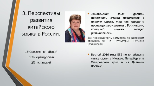 3 .  Перспективы развития китайского языка в России. «Китайский язык должен пополнить список предметов с пятого класса, так как «наука и производство связаны с Востоком», который «очень мощно развивается». Зампредседатель комитета по вопросам образования и культуры Татьяна Ордынская Весной 2016 года ЕГЭ по китайскому языку сдали в Москве, Петербурге, в Хабаровском крае и на Дальнем Востоке. 15% россиян китайский  10% французский  2% испанский 